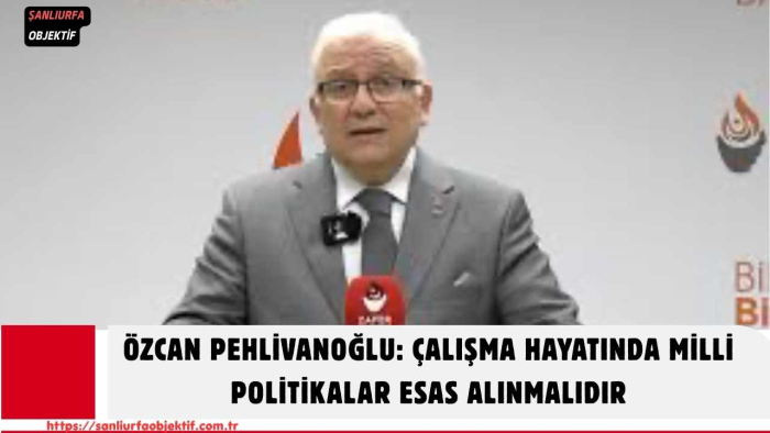 Özcan Pehlivanoğlu: Çalışma Hayatında Milli Politikalar Esas Alınmalıdır
