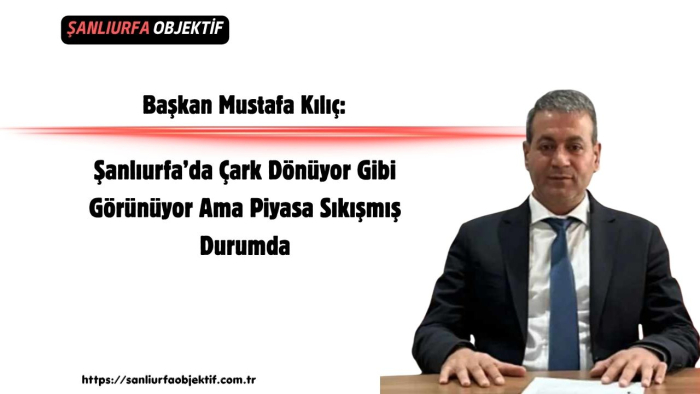 Başkan Mustafa Kılıç: Şanlıurfa’da Çark Dönüyor Gibi Görünüyor Ama Piyasa Sıkışmış Durumda