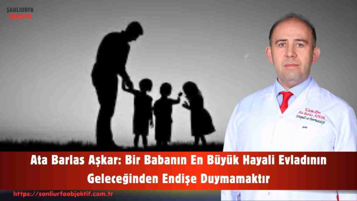 Ata Barlas Aşkar: Bir Babanın En Büyük Hayali Evladının Geleceğinden Endişe Duymamaktır