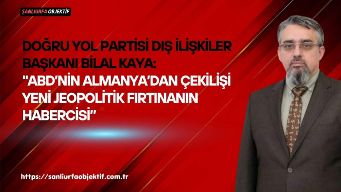 Doğru Yol Partisi Dış İlişkiler Başkanı Bilal Kaya: "ABD’nin Almanya’dan Çekilişi Yeni Jeopolitik Fırtınanın Habercisi”