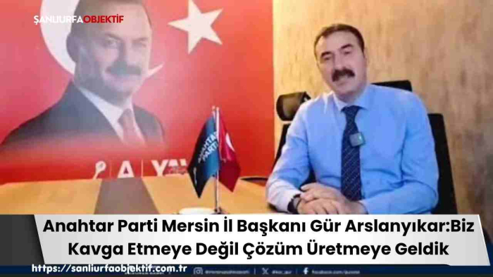 Anahtar Parti Mersin İl Başkanı Gür Arslanyıkar:Biz Kavga Etmeye Değil Çözüm Üretmeye Geldik