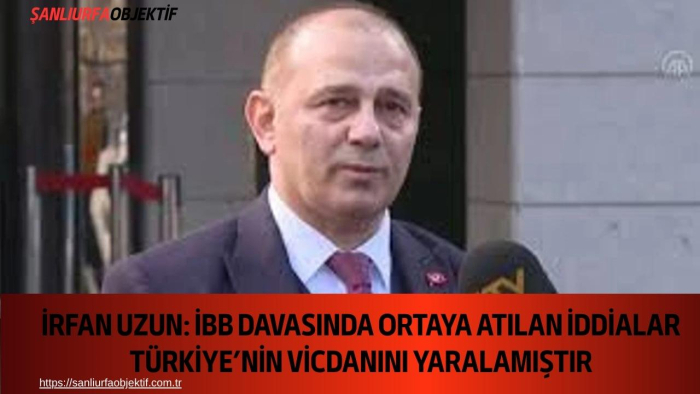 İrfan Uzun: İBB Davasında Ortaya Atılan İddialar Türkiye’nin Vicdanını Yaralamıştır
