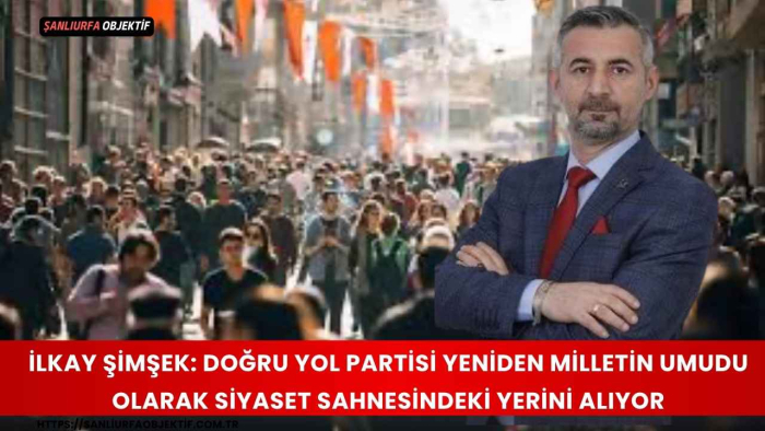 İlkay Şimşek: Doğru Yol Partisi Yeniden Milletin Umudu Olarak Siyaset Sahnesindeki Yerini Alıyor