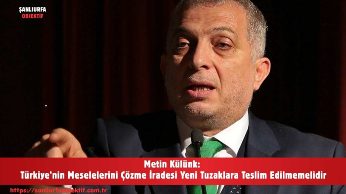 Metin Külünk: Türkiye’nin Meselelerini Çözme İradesi Yeni Tuzaklara Teslim Edilmemelidir