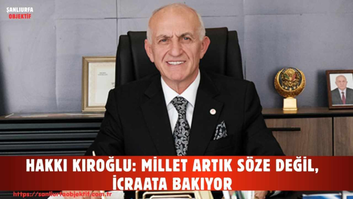 HAKKI KIROĞLU: MİLLET ARTIK SÖZE DEĞİL, İCRAATA BAKIYOR