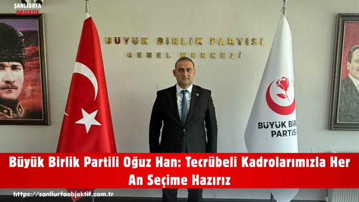 Büyük Birlik Partili Oğuz Han: Tecrübeli Kadrolarımızla Her An Seçime Hazırız
