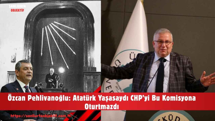 Özcan Pehlivanoğlu: Atatürk Yaşasaydı CHP’yi Bu Komisyona Oturtmazdı