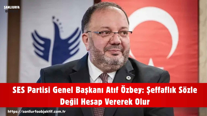 SES Partisi Genel Başkanı Atıf Özbey: Şeffaflık Sözle Değil Hesap Vererek Olur