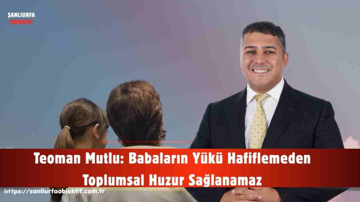 Teoman Mutlu: Babaların Yükü Hafiflemeden Toplumsal Huzur Sağlanamaz