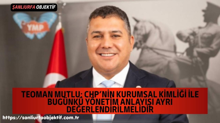 Teoman Mutlu: CHP’nin Kurumsal Kimliği İle Bugünkü Yönetim Anlayışı Ayrı Değerlendirilmelidir