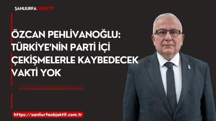 Özcan Pehlivanoğlu: Türkiye’nin Parti İçi Çekişmelerle Kaybedecek Vakti Yok