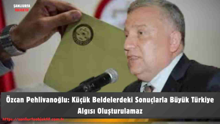 Özcan Pehlivanoğlu: Küçük Beldelerdeki Sonuçlarla Büyük Türkiye Algısı Oluşturulamaz